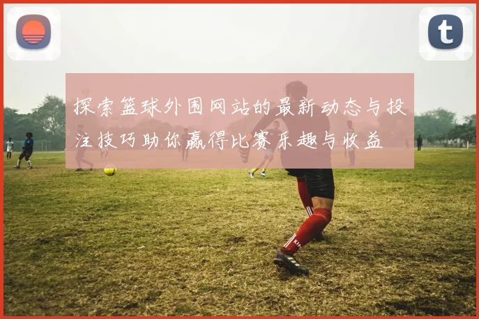 探索篮球外围网站的最新动态与投注技巧助你赢得比赛乐趣与收益