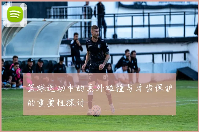 篮球运动中的意外碰撞与牙齿保护的重要性探讨