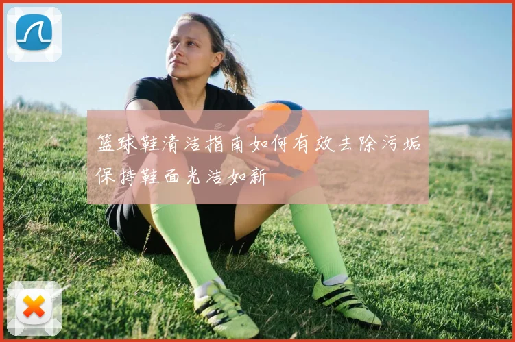 篮球鞋清洁指南如何有效去除污垢保持鞋面光洁如新