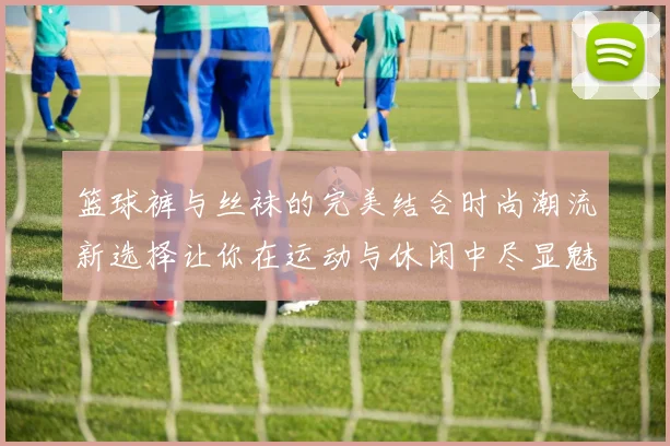 篮球裤与丝袜的完美结合时尚潮流新选择让你在运动与休闲中尽显魅力