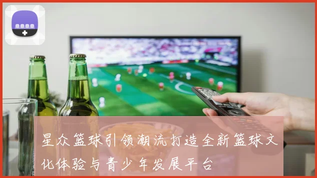 星众篮球引领潮流打造全新篮球文化体验与青少年发展平台