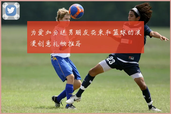 为爱加分送男朋友花束和篮球的浪漫创意礼物推荐